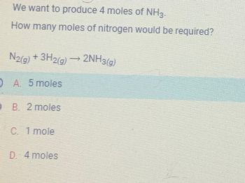 We want to produce 4 moles of NH3.
How many moles of nitrogen would be required?
N2(g) + 3H2(g)
A. 5 moles
B. 2 moles
C. 1 mole
D. 4 moles
2NH3(g)