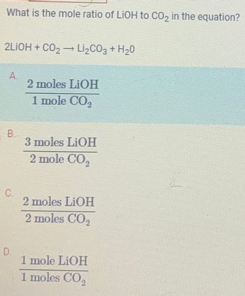 What is the mole ratio of LIOH to CO₂ in the equation?
2LIOH + CO₂ → Li₂CO3 + H₂O
A.
B
C.
D.
2 moles LiOH
1 mole CO₂
3 moles LiOH
2 mole CO₂
2 moles LiOH
2 moles CO₂
1 mole LiOH
1 moles CO₂