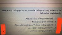 Under which costing system non-manufacturing costs may be included in
?calculating product costs
„Activity based costing system only a
None of the given answers .b
„Absorption costing and Variable costing systems .c
Absorption costing system only .d
Variable costing system only .e
