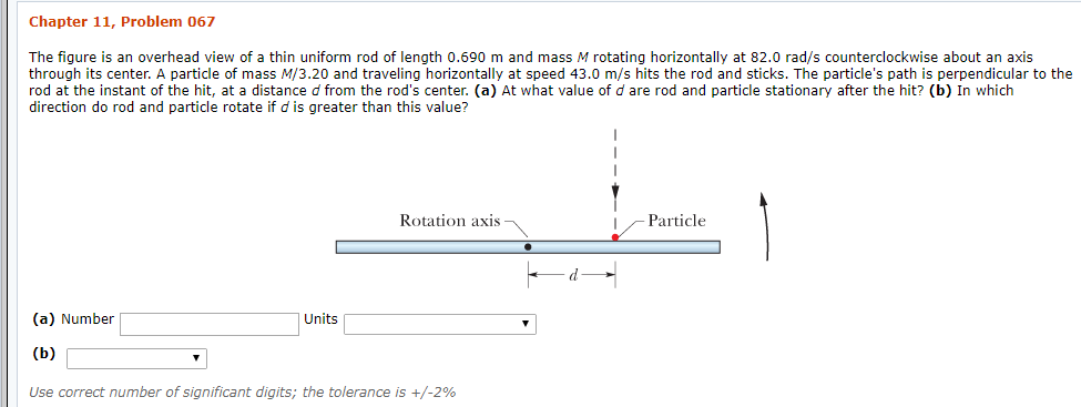 Chapter 11, Problem 067
The figure is an overhead view of a thin uniform rod of length 0.690 m and mass M rotating horizontally at 82.0 rad/s counterclockwise about an axis
through its center. A particle of mass M/3.20 and traveling horizontally at speed 43.0 m/s hits the rod and sticks. The particle's path is perpendicular to the
rod at the instant of the hit, at a distance d from the rod's center. (a) At what value of d are rod and particle stationary after the hit? (b) In which
direction do rod and particle rotate if d is greater than this value?
Rotation axis
Particle
(a) Number
Units
(b)
Use correct number of significant digits; the tolerance is +/-2%
