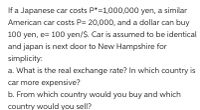 If a Japanese car costs P*=1,000,000 yen, a similar
American car costs P= 20,000, and a dollar can buy
100 yen, e= 100 yen/$. Car is assumed to be identical
and japan is next door to New Hampshire for
simplicity:
a. What is the real exchange rate? In which country is
car more expensive?
b. From which country would you buy and which
country would you sell?