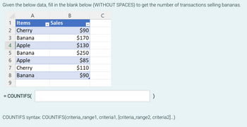 Given the below data, fill in the blank below (WITHOUT SPACES) to get the number of transactions selling bananas.
A
B
с
=
1
Items
2
Cherry
3 Banana
4 Apple
5 Banana
6 Apple
7 Cherry
8 Banana
9
COUNTIFS(
Sales
$90
$170
$130
$250
$85
$110
$90
)
COUNTIFS syntax: COUNTIFS(criteria_range1, criteria1, [criteria_range2, criteria2]...)