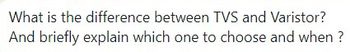 What is the difference between TVS and Varistor?
And briefly explain which one to choose and when ?