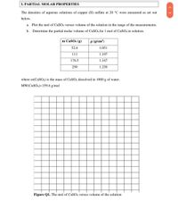 I. PARTIAL MOLAR PROPERTIES
The densities of aqueous solutions of copper (II) sulfate at 20 °C were measured as set out
below.
a. Plot the mol of CuSO4 versus volume of the solution in the range of the measurements.
b. Determine the partial molar volume of CuS04 for 1 mol of CUSO4 in solution.
m CUSO4 (g)
p (g/cm³)
52.6
1.051
111
1.107
176.5
1.167
250
1.230
where m(CUSO4) is the mass of CUSO4 dissolved in 1000 g of water.
MW(CUSO4)=159.6 g/mol
Figure Q1. The mol of CuSO4 versus volume of the solution
< >
