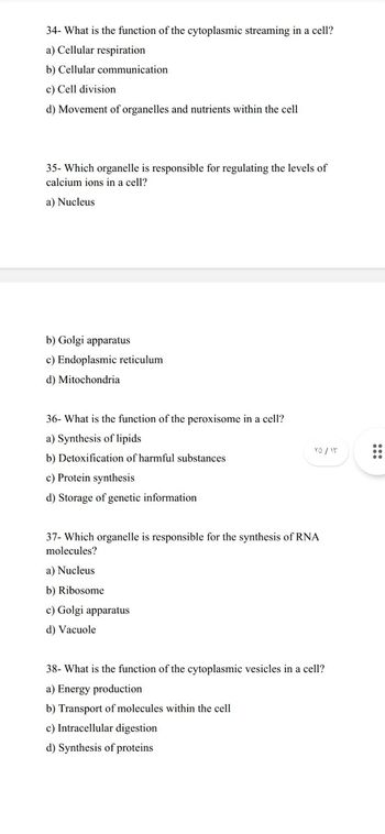 34- What is the function of the cytoplasmic streaming in a cell?
a) Cellular respiration
b) Cellular communication
c) Cell division
d) Movement of organelles and nutrients within the cell
35- Which organelle is responsible for regulating the levels of
calcium ions in a cell?
a) Nucleus
b) Golgi apparatus
c) Endoplasmic reticulum
d) Mitochondria
36- What is the function of the peroxisome in a cell?
a) Synthesis of lipids
b) Detoxification of harmful substances
c) Protein synthesis
d) Storage of genetic information
۷۵ / ۱۳
37- Which organelle is responsible for the synthesis of RNA
molecules?
a) Nucleus
b) Ribosome
c) Golgi apparatus
d) Vacuole
38- What is the function of the cytoplasmic vesicles in a cell?
a) Energy production
b) Transport of molecules within the cell
c) Intracellular digestion
d) Synthesis of proteins