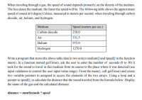 Medium
Speed (meters per sec.)
Carbon dioxide
258.0
Air
331.5
Helium
972.0
Hydrogen
1270.0
Write a program that stores the above table data in two arrays medium[] and speed[] in the function
main(). In a function named getTime(), ask the user to enter the number of seconds (0 to 30) it
took for the sound to travel in this medium from its source to the place where it was detected (use
input validation to control the user input value range). From the main(), call getTime() and create
two variable pointers to assigned to access the elements of the two arrays. Using a loop and a
pointer to speed[], to calculate the distance that the sound traveled from the formula below. Display
the name of the gas and the calculated distance.
distance = numSeconds * speed
