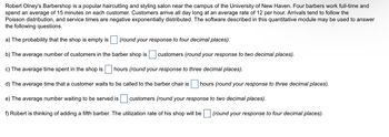 **Barber Shop Operations Analysis**

Robert Olney's Barbershop is a well-known hair cutting and styling salon near the University of New Haven. It employs four full-time barbers, each spending an average of 15 minutes on every customer. The customer arrival rate is 12 per hour, following a Poisson distribution, and service times are negatively exponentially distributed. This setup allows us to explore the following questions using the given quantitative module.

a) **Probability of the Shop Being Empty**  
   Calculate the probability that the shop is empty. *(Round your response to four decimal places).*

b) **Average Number of Customers in the Barber Shop**  
   Determine the average number of customers present in the shop. *(Round your response to two decimal places).*

c) **Average Time Spent in the Shop**  
   Find out the average time customers spend in the shop. *(Round your response to three decimal places).*

d) **Average Waiting Time**  
   Analyze the average time a customer waits before being called to the barber chair. *(Round your response to three decimal places).*

e) **Average Number Waiting to be Served**  
   Estimate the average number of customers waiting to be served. *(Round your response to two decimal places).*

f) **Utilization Rate with a Fifth Barber**  
   Consider adding a fifth barber and calculate the new utilization rate of the shop. *(Round your response to four decimal places).*

This educational exercise can help in understanding queue management and efficiency in service-oriented businesses.