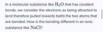 In a molecular substance like H₂O that has covalent
bonds, we consider the electrons as being attracted to
(and therefore pulled towards both) the two atoms that
are bonded. How is the bonding different in an ionic
substance like NaCl?