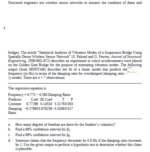 Structural engineers use wireless sensor networks to monitor the condition of dams and
bridges. The article “Statistical Analysis of Vibration Modes of a Suspension Bridge Using
Spatially Dense Wireless Sensor Network" (S. Pakzad and G. Fenves, Journal of Structural
Engineering, 2009:863-872) describes an experiment in which accelerometers were placed
on the Golden Gate Bridge for the purpose of estimating vibration modes. The following
output (from MINITAB) describes the fit of a linear model that predicts the
frequency (in Hz) in terms of the damping ratio for overdamped (damping ratio >
1) modes. There are n = 7 observations.
The regression equation is
Frequency = 0.773 - 0.280 Damping Ratio
Predictor
Coef SE Coef
Constant
0.77289 0.14534 5.31760.003
Damping -0.279850.079258 -3.53090.017
Ratio
How many degrees of freedom are there for the Student's t statistics?
Find a 98% confidence interval for ß1.
a.
b.
Find a 98% confidence interval for Bo-
C.
d.
Someone claims that the frequency decreases by 0.6 Hz if the damping ratio increases
by 1. Use the given output to perform a hypothesis test to determine whether this claim
is plausible.
