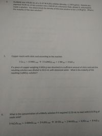 Available was 250.00 ml of a 15.67 M H2S0, solution (density 1.7872 g/mL). Assume you
pipetted 70.00 ml of this solution into a 500.00 mL volumetric flask, diluted it, and properly
made a solution. You determined the density of this new solution to be 1.1318 g/mL. What is
the molality of the new solution?
4.
5.
Copper reacts with nitric acid according to the reaction
3 Cu (s) + 8 HNO3 (aq) → 3 Cu(NO3)2 (aq) + 2 NO + 4 H20 )
If a piece of copper weighing 3.0454 g was dissolved in a sufficient amount of nitric acid and the
resulting solution was diluted to 50.0 ml with deionized water. What is the molarity of the
resulting Cu(NO3)2 solution?
6.
What is the concentration of a KMNO4 solution if it required 22.35 mL to react with 0.5170 g of
oxalic acid?
5 H;C204 (ag) + 2 KMNO4 (aq) + 3 H2SO4 (ag) 10 CO2 + 2 MNSO4 (ag)+ K2SO4 (ac)+ 8 H20
