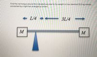 Find the net torque around the indicated axis due to the weight on two identical 50.0-kg masses
connected by a light bar arranged as shown.
+ L/4 +
3L/4
M
