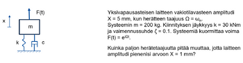 X
m
F(t)
*{A•
Yksivapausasteisen laitteen vakiotilavasteen amplitudi
X = 5 mm, kun herätteen taajuus Q = wn.
Systeemin m = 200 kg. Kiinnityksen jäykkyys k = 30 kNm
ja vaimennussuhde = 0.1. Systeemiä kuormittaa voima
F(t) = eit
Kuinka paljon herätetaajuutta pitää muuttaa, jotta laitteen
amplitudi pienenisi arvoon X = 1 mm?