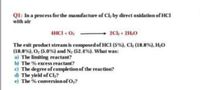 QI: In a process for the manufacture of Cl, by direct oxidation of HCI
with air
4HCI + O
2Ck+ 2H,0
The exit product stream is composed of HCI (5%), Cl, (18.8%), H,O
(18.8%), O; (5.0%) and N, (52.4%). What was:
a) The limiting reactant?
b) The % excess reactant?
c) The degree of completion of the reaction?
d The yield of Cl,?
e) The % conversionof O?
