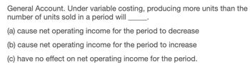 General Account. Under variable costing, producing more units than the
number of units sold in a period will
(a) cause net operating income for the period to decrease
(b) cause net operating income for the period to increase
(c) have no effect on net operating income for the period.