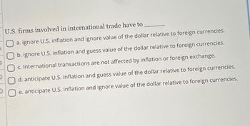 U.S. firms involved in international trade have to
a. ignore U.S. inflation and ignore value of the dollar relative to foreign currencies.
b. ignore U.S. inflation and guess value of the dollar relative to foreign currencies.
Oc. International transactions are not affected by inflation or foreign exchange.
O d. anticipate U.S. inflation and guess value of the dollar relative to foreign currencies.
e. anticipate U.S. inflation and ignore value of the dollar relative to foreign currencies.