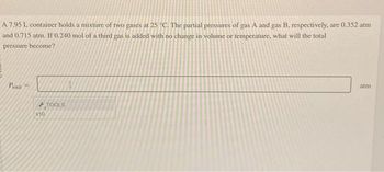 A 7.95 L container holds a mixture of two gases at 25 °C. The partial pressures of gas A and gas B. respectively, are 0.352 atm
and 0.715 atm. If 0.240 mol of a third gas is added with no change in volume or temperature, what will the total
pressure become?
Potal =
F
x10
TOOLS
I
atm