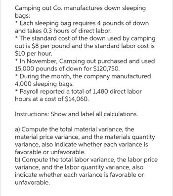 Camping out Co. manufactures down sleeping
bags:
* Each sleeping bag requires 4 pounds of down
and takes 0.3 hours of direct labor.
* The standard cost of the down used by camping
out is $8 per pound and the standard labor cost is
$10 per hour.
* In November, Camping out purchased and used
15,000 pounds of down for $120,750.
* During the month, the company manufactured
4,000 sleeping bags.
* Payroll reported a total of 1,480 direct labor
hours at a cost of $14,060.
Instructions: Show and label all calculations.
a) Compute the total material variance, the
material price variance, and the materials quantity
variance, also indicate whether each variance is
favorable or unfavorable.
b) Compute the total labor variance, the labor price
variance, and the labor quantity variance, also
indicate whether each variance is favorable or
unfavorable.