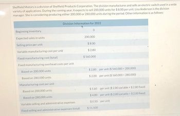 Sheffield Motors is a division of Sheffield Products Corporation. The division manufactures and sells an electric switch used in a wide
variety of applications. During the coming year, it expects to sell 200,000 units for $8.00 per unit. Lisa Anderson is the division
manager. She is considering producing either 200,000 or 280,000 units during the period. Other information is as follows:
Beginning inventory
Expected sales in units
Selling price per unit
Variable manufacturing cost per unit
Division Information for 2022
0
Fixed manufacturing cost (total)
Fixed manufacturing overhead costs per unit
Based on 200,000 units
Based on 280,000 units
Manufacturing cost per unit
Based on 200,000 units
Based on 280,000 units
Variable selling and administrative expenses
Fixed selling and administrative expenses (total)
200,000
$8.00
$2.80
$560,000
$2.80 per unit ($ 560,000+ 200,000)
$2.00 per unit ($ 560,000+ 280,000)
$5.60 per unit ($ 2.80 variable + $ 2.80 fixed)
$4.80 per unit ($ 2.80 variable + $2.00 fixed)
$0.50 per unit
$11,100