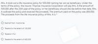 .Mrs. A took out a life insurance policy for 500,000 naming her son as beneficiary. Under the
terms of the policy, the insurer, Filipinas Insurance Corporation will pay Mrs. A the amount of
500,000 after the 25th year of the policy, or her beneficiary should she die before that date. Mrs.
A outlived the policy and received the proceeds. The premium paid on the policy was 400,000.
The proceeds from the life insurance policy of Mrs. A is *
O Exempt from income tax
O Taxable to the extent of 100,000
O Taxable in full
O Taxable to the extent of 400,000
