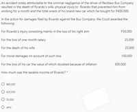 . An accident solely attributable to the criminal negligence of the driver of Reckless Bus Company
resulted in the death of Ricardo's wife, physical injury to Ricardo that prevented him from
working for a month and the total wreck of his brand new car which he bought for P400,000.
In the action for damages filed by Ricardo against the Bus Company, the Court awarded the
following:
For Ricardo's injury consisting mainly in the loss of his right arm
P30,000
For the loss of one month salary
25,000
For the death of his wife
25,000
For moral damages on account of such loss
100,000
For the loss of his car the value of which doubled because of inflation
800,000
How much was the taxable income of Ricardo? *
980,000
425,000
O 25,000
O zero
