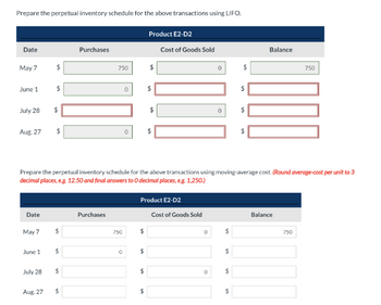 Prepare the perpetual inventory schedule for the above transactions using LIFO.
Date
May 7
June 1
July 28
Aug. 27
Date
May 7
June 1
July 28
$
Aug. 27
$
$
$
$
$
$
Purchases
$
750
Purchases
750
0
0
0
Prepare the perpetual inventory schedule for the above transactions using moving-average cost. (Round average-cost per unit to 3
decimal places, e.g. 12.50 and final answers to O decimal places, e.g. 1,250.)
$
$
LA
Product E2-D2
$
$
Product E2-D2
$
$
$
Cost of Goods Sold
Cost of Goods Sold
D
0
D
0
$
$
$
$
$
$
$
$
Balance
Balance
750
750