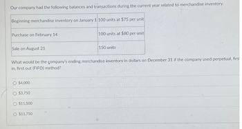 Our company had the following balances and transactions during the current year related to merchandise inventory.
Beginning merchandise inventory on January 1 100 units at $75 per unit
Purchase on February 14
Sale on August 21
$4,000
What would be the company's ending merchandise inventory in dollars on December 31 if the company used perpetual, first
in, first out (FIFO) method?
O $3,750
$11,500
100 units at $80 per unit
O $11.750
150 units