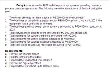 Entity A was formed in 2021 with the primary purpose of providing business
process outsourcing services. The following were the transactions of Entity A during the
year.
1. The owner provided an initial capital of $2,000,000 to the business.
2. The business acquired office equipment for P800,000 cash on January 1, 2021. the
equipment has a useful life of 10 years.
3. The business paid two years rent in advance amounting to $720,000 on January 1,
2021.
4. Total services fees billed to client amounted to P2,900,000 on account.
5. Total payments for supplies expense amounted to 190,000.
6. Total payments for utilities expense amounted to 260,000.
7. Total payments for salaries expense amounted to $1,900,000.
8. Total collections on account receivable amounted to #2,700,000.
Requirements;
a. Provide the Journal entries
b. Post the entries to the ledger
c. Prepared the unadjusted Trial Balance
d. Provide the adjusting entries
e. Prepared the worksheet up to Balance Sheet