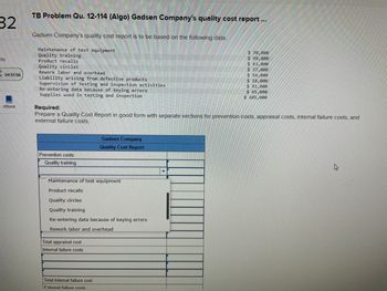 32
nts
R
04:51:56
eBook
TB Problem Qu. 12-114 (Algo) Gadsen Company's quality cost report ...
Gadsen Company's quality cost report is to be based on the following data:
Maintenance of test equipment
Quality training
Product recalls
Quality circles
Rework labor and overhead
Liability arising from defective products
Supervision of testing and inspection activities
Re-entering data because of keying errors
Supplies used in testing and inspection
Prevention costs
Quality training
Required:
Prepare a Quality Cost Report in good form with separate sections for prevention costs, appraisal costs, internal failure costs, and
external failure costs.
JALALALILALILILILLILI
Maintenance of test equipment
Product recalls
Quality circles
Quality training
Gadsen Company
Quality Cost Report
Re-entering data because of keying errors
Rework labor and overhead
Total appraisal cost
Internal failure costs
Total internal failure cost
External failure costs
$ 30,000
$ 99,000
$ 63,000
$ 37,000
$54,000
$ 18,000
$ 91,000
$ 65,000
$ 105,000
B