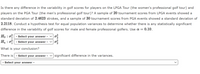 Is there any difference in the variability in golf scores for players on the LPGA Tour (the women's professional golf tour) and
players on the PGA Tour (the men's professional golf tour)? A sample of 20 tournament scores from LPGA events showed a
standard deviation of 2.4623 strokes, and a sample of 30 tournament scores from PGA events showed a standard deviation of
2.2118. Conduct a hypothesis test for equal population variances to determine whether there is any statistically significant
difference in the variability of golf scores for male and female professional golfers. Use a =
= 0.10.
Ho : o
Ha : o
- Select your answer -
- Select your answer
What is your conclusion?
There is
- Select your answer
V significant difference in the variances.
- Select your answer -
