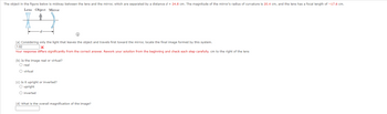 The object in the figure below is midway between the lens and the mirror, which are separated by a distance d = 24.8 cm. The magnitude of the mirror's radius of curvature is 20.4 cm, and the lens has a focal length of -17.6 cm.
Lens Object Mirror
(a) Considering only the light that leaves the object and travels first toward the mirror, locate the final image formed by this system.
1.82
x
Your response differs significantly from the correct answer. Rework your solution from the beginning and check each step carefully. cm to the right of the lens
(b) Is the image real or virtual?
O real
O virtual
(c) Is it upright or inverted?
O upright
O inverted
(d) What is the overall magnification of the image?