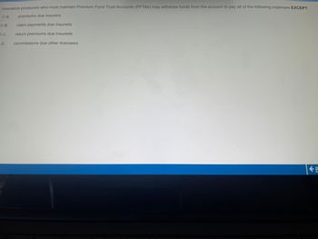 Insurance producers who must maintain Premium Fund Trust Accounts (PFTAS) may withdraw funds from the account to pay all of the following expenses EXCEPT:
premiums due insurers
A.
B.
C.
D.
claim payments due insureds
return premiums due insureds
commissions due other licensees
P