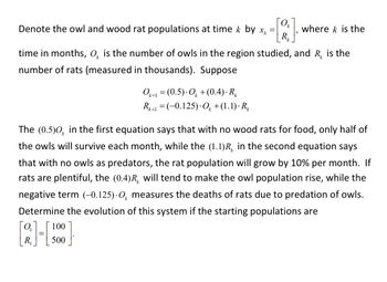 # Population Dynamics of Owls and Wood Rats

## Mathematical Representation of Populations

We denote the owl and wood rat populations at time \( k \) by \( x_k = \begin{bmatrix} O_k \\ R_k \end{bmatrix} \), where \( k \) is the time in months. Here, \( O_k \) is the number of owls in the region studied, and \( R_k \) is the number of rats (measured in thousands). Suppose the evolution of populations follows the equations:

\[
O_{k+1} = (0.5) \cdot O_k + (0.4) \cdot R_k
\]\ 

\[
R_{k+1} = (-0.125) \cdot O_k + (1.1) \cdot R_k
\]

### Explanation of Equations

- **First Equation**: \(O_{k+1} = (0.5) \cdot O_k + (0.4) \cdot R_k \)
  - The term \((0.5)O_k\) indicates that, without any wood rats for food, only half of the owl population will survive each month.
  - The term \((0.4)R_k \) implies that if there are plenty of wood rats, the owl population will increase due to ample food.

- **Second Equation**: \(R_{k+1} = (-0.125) \cdot O_k + (1.1) \cdot R_k\)
  - The term \((1.1)R_k\) suggests that in the absence of owls as predators, the rat population will grow by 10% per month.
  - The term \((-0.125)O_k\) measures the deaths of rats due to owl predation.

## Example: Initial Populations

To determine the evolution of this system, consider the following starting populations:

\[
\begin{bmatrix} O_1 \\ R_1 \end{bmatrix} = \begin{bmatrix} 100 \\ 500 \end{bmatrix}
\]

Given these initial values, one can use the provided equations to compute the populations of owls and rats for subsequent months.

This model provides insights into the dynamic interaction between predator (owls) and prey (wood rats) populations over time, illustrating concepts