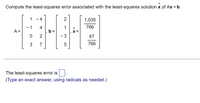 Compute the least-squares error associated with the least-squares solution x of Ax = b.
1
-4
2
1,035
- 1
4
1
766
A =
0
2
- 3
67
3
7
766
The least-squares error is
(Type an exact answer, using radicals as needed.)
LO
5
X =