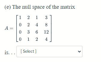 (e) The null space of the matrix

\[ A = \begin{bmatrix} 1 & 2 & 1 & 3 \\ 0 & 2 & 4 & 8 \\ 0 & 3 & 6 & 12 \\ 0 & 1 & 2 & 4 \end{bmatrix} \]

is... [ Select ]

The problem provides a matrix \( A \) and asks for the null space of this matrix. The user is expected to select the appropriate answer from a dropdown menu. The null space of a matrix consists of all vectors \( \mathbf{v} \) such that \( A\mathbf{v} = \mathbf{0} \), where \( \mathbf{0} \) is the zero vector.