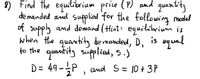 9) Find the equilibrium price (P) and quanitity
de manded and suppied for the following medel
of supply and demand (Hint: equilibrium is
when the quantity demanded, D,
to the quantity supplied, 5.)
D= 49-P , amd S= 10 +3P
is equal
