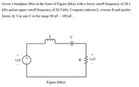 Given a bandpass filter in the form of Figure Q4(a) with a lower cutoff frequency of 20.1
kHz and an upper cutoff frequency of 20.3 kHz. Compute inductor L, resistor R and quality
factor, Q. Use any C in the range 80 pF – 100 pF.
C
v:(t)
R
Volt)
Figure Q4(a)
