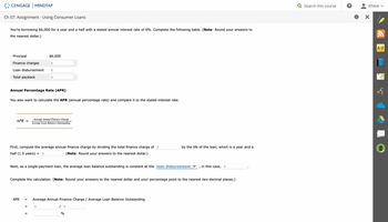 CENGAGE MINDTAP
Ch 07: Assignment - Using Consumer Loans
You're borrowing $6,000 for a year and a half with a stated annual interest rate of 6%. Complete the following table. (Note: Round your answers to
the nearest dollar.)
Principal
Finance charges
Loan disbursement $
Total payback
APR =
Annual Percentage Rate (APR)
You also want to calculate the APR (annual percentage rate) and compare it to the stated interest rate.
APR
$6,000
First, compute the average annual finance charge by dividing the total finance charge of $
(Note: Round your answers to the nearest dollar.)
half (1.5 years):
=
$
=
$
Average Annual Finance Charge
Average Loan Balance Outstanding
=
Next, as a single-payment loan, the average loan balance outstanding is constant at the loan disbursement
$
Complete the calculation. (Note: Round your answers to the nearest dollar and your percentage point to the nearest two decimal places.)
Average Annual Finance Charge / Average Loan Balance Outstanding
by the life of the loan, which is a year and a
%
in this case, $
I
Q Search this course
?
Khloe ✓
A-Z