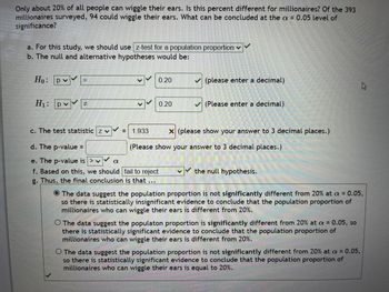 Only about 20% of all people can wiggle their ears. Is this percent different for millionaires? Of the 393
millionaires surveyed, 94 could wiggle their ears. What can be concluded at the a = 0.05 level of
significance?
a. For this study, we should use z-test for a population proportion ✓
b. The null and alternative hypotheses would be:
Ho: Р
H₁: pv
= 1.933
α
0.20
0.20
c. The test statistic z v
d. The p-value =
e. The p-value is > v
f. Based on this, we should
fail to reject
g. Thus, the final conclusion is that ...
(please enter a decimal)
✓(Please enter a decimal)
x (please show your answer to 3 decimal places.)
(Please show your answer to 3 decimal places.)
the null hypothesis.
The data suggest the population proportion is not significantly different from 20% at a = 0.05,
so there is statistically insignificant evidence to conclude that the population proportion of
millionaires who can wiggle their ears is different from 20%.
O The data suggest the populaton proportion is significantly different from 20% at a = 0.05, so
there is statistically significant evidence to conclude that the population proportion of
millionaires who can wiggle their ears is different from 20%.
O The data suggest the population proportion is not significantly different from 20% at a = 0.05,
so there is statistically significant evidence to conclude that the population proportion of
millionaires who can wiggle their ears is equal to 20%.