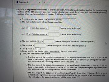 Question 1
Only 12% of registered voters voted in the last election. Will voter participation decline for the upcoming
election? Of the 337 randomly selected registered voters surveyed, 24 of them will vote in the upcoming
election. What can be concluded at the a= 0.05 level of significance?
>
a. For this study, we should use Select an answer
b. The null and alternative hypotheses would be:
Ho: ? Select an answer ✓
H₁: ? Select an answer ✓
c. The test statistic?v=
d. The p-value =
e. The p-value is ? ✓ a
f. Based on this, we should
g. Thus, the final conclusion is that ...
(please enter a decimal)
(Please enter a decimal)
(please show your answer to 3 decimal places.)
(Please show your answer to 4 decimal places.)
Select an answer the null hypothesis.
O The data suggest the population proportion is not significantly lower than 12% at a = 0.05, so
there is statistically significant evidence to conclude that the percentage of registered voters
who will vote in the upcoming election will be equal to 12%.
O The data suggest the population proportion is not significantly lower than 12% at a = 0.05, so
there is statistically insignificant evidence to conclude that the percentage of registered voters
who will vote in the upcoming election will be lower than 12%.
O The data suggest the populaton proportion is significantly lower than 12% at a = 0.05, so there
is statistically significant evidence to conclude that the the percentage of all registered voters
who will vote in the upcoming election will be lower than 12%.