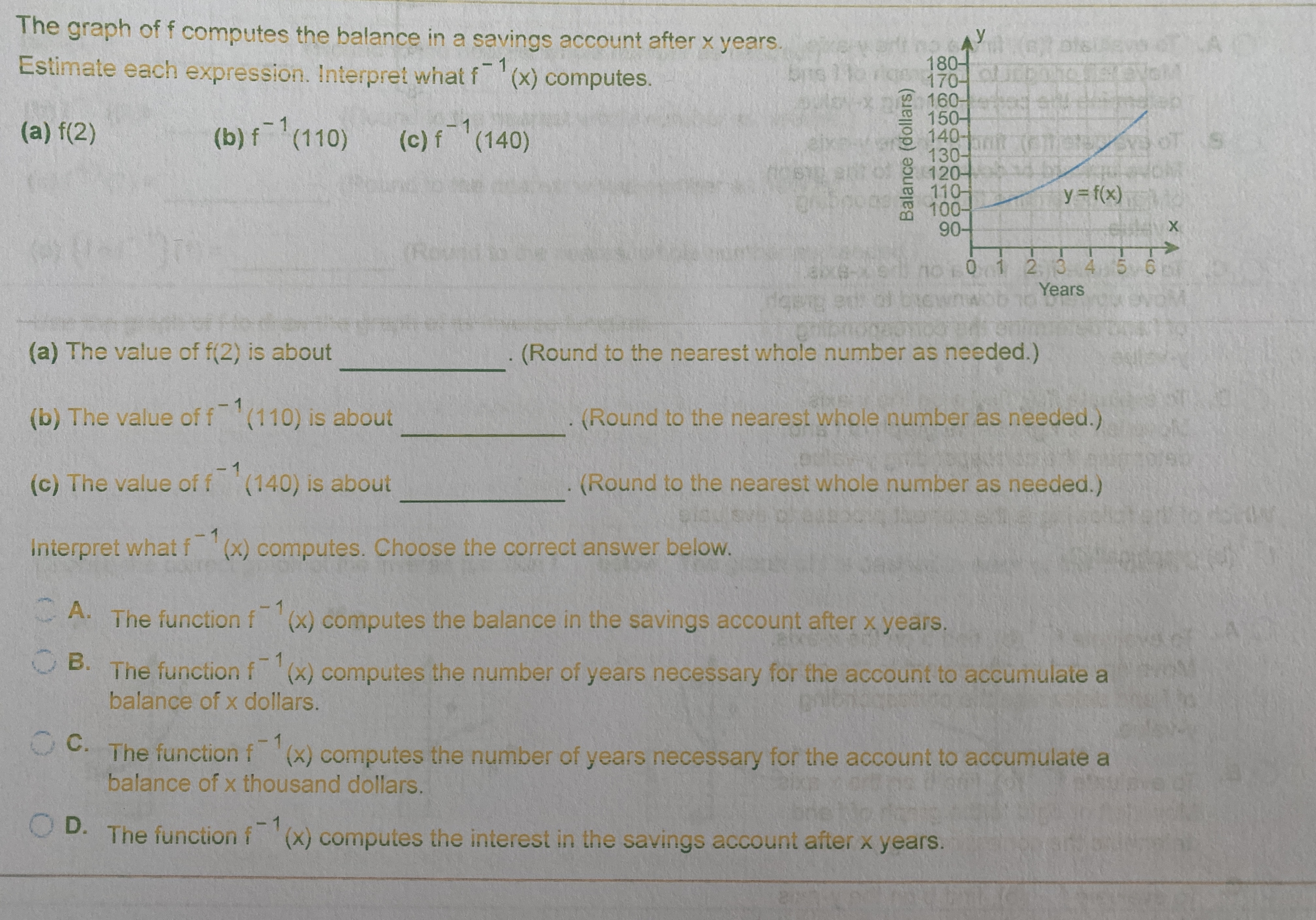 The graph of f computes the balance in a savings account after x years.
ИУ
180-
170- UCE
160-
150-
140-
130-
120-
110-
100-
90-
Estimate each expression. Interpret what f
(x) computes.
(a) f(2)
(b) f(110)
(c) f (140)
y= f(x)
(Round to
no
0 1234 5 6
Years
(a) The value of f(2) is about
(Round to the nearest whole number as needed.)
(b) The value of f(110) is about
(Round to the nearest whole number as needed.)
(c) The value of f (140) is about
(Round to the nearest whole number as needed.)
Interpret what f (x) computes. Choose the correct answer below.
- A. The function f (x) computes the balance in the savings account after x years.
OB. The function
f (x) computes the number of years necessary for the account to accumulate a
balance of x dollars.
0. The function f (x) computes the number of years necessary for the account to accumulate a
balance of x thousand dollars.
O D. The function f(x) computes the interest in the savings account after x years.
Balance (dollars)
