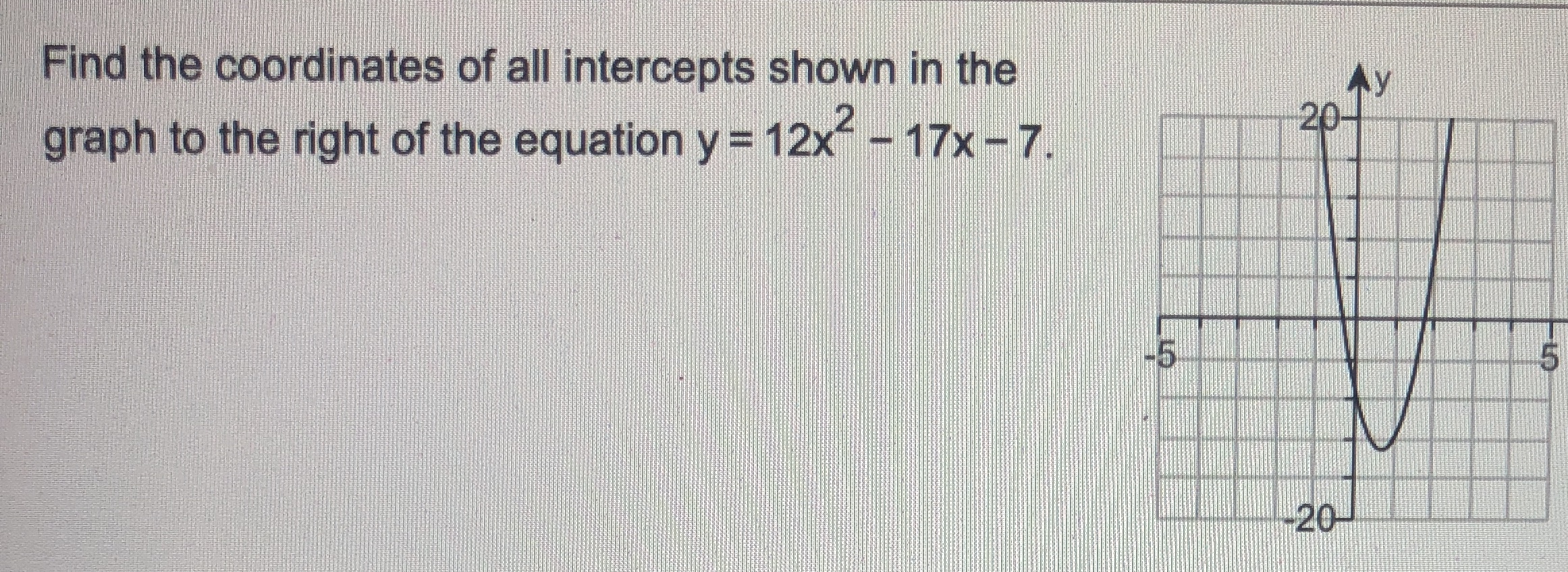 Find the coordinates of all intercepts shown in the
20
graph to the right of the equation y = 12x-17x-7.
-5
-20-
