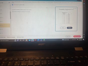 on list
on 7
on 8
on 9
on 10
on 11
ion 12
ion 13
ion 14
Type here to search
F2
The accompanying table describes results from groups of 8 births from 8 different sets of parents. The random variable x represents the number of girls among 8 children. Complete parts (a) through (d)
below.
K
e solve this View an example Get more help -
F3
$
Click the icon to view the table.
4
a. Find the probability of getting exactly 1 girl in 8 births.
011 (Type an integer or a decimal. Do not round.)
F5
5
%
€
F6
Bi
6
F7
&
7
2
F8
*
8
F9
acer
F10
(
9
F11
0
F12
Scr Lk
PrtSc
SysRq
Probability Distribution for x
Number of
Girls x
0
1
Pause
2
Break
3
4
Print
5
6
7
8
P(x)
0.004
0.034
0.113
0.199
0.300
0.199
0.113
0.034
0.004
Done
Clear all
Snow to stop
Ins
O
- X
Del
Check answer
+ @ 4x
Backspace
Home
►/11
11:01 AM
12/13/2022
Pg Up
Lock
20
Pg Dn
1