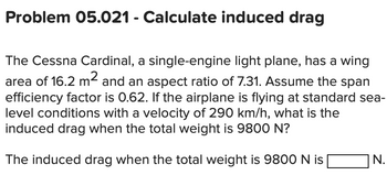 Problem 05.021 - Calculate induced drag
The Cessna Cardinal, a single-engine light plane, has a wing
area of 16.2 m² and an aspect ratio of 7.31. Assume the span
efficiency factor is 0.62. If the airplane is flying at standard sea-
level conditions with a velocity of 290 km/h, what is the
induced drag when the total weight is 9800 N?
The induced drag when the total weight is 9800 N is
N.