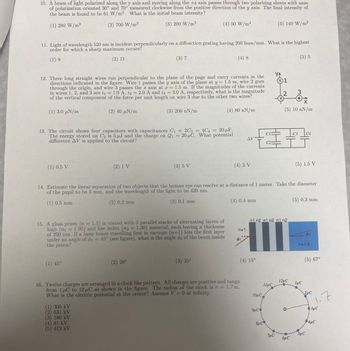 10. A beam of light polarized along the y axis and moving along the +z axis passes through two polarizing sheets with axes
of polarization oriented 30° and 70° measured clockwise from the positive direction of the y axis. The final intensity of
the beam is found to be 61 W/m². What is the initial beam intensity?
(1) 280 W/m²
(2) 700 W/m²
(3) 200 W/m²
11. Light of wavelength 520 nm is incident perpendicularly on a diffraction grating having 200 lines/mm. What is the highest
order for which a sharp maximum occurs?
(1) 9
(2) 11
(1) 0.5 V
12. Three long straight wires run perpendicular to the plane of the page and carry currents in the
directions indicated in the figure. Wire 1 passes the y axis of the plane at y = 1.5 m, wire 2 goes
through the origin, and wire 3 passes the x axis at x = 1.5 m. If the magnitudes of the currents
in wires 1, 2, and 3 are i1 = 1.0 A, 12 = 2.0 A and i3 = 3.0 A, respectively, what is the magnitude
of the vertical component of the force per unit length on wire 3 due to the other two wires?
(1) 3.0 N/m
(2) 40 uN/m
(3) 200 nN/m
13. The circuit shows four capacitors with capacitances C₁ = 2C3 = 4C4 = 20 μF.
The energy stored on C2 is 5 μJ and the charge on Q1 = 20 μC. What potential
Q₁
difference AV is applied to the circuit?
(1) 45°
(3) 7
(2) 1 V
(1) 305 kV
(2) 631 kV
(3) 180 kV
(4) 50 W/m²
15. A glass prism (n = 1.5) is coated with 3 parallel stacks of alternating layers of
high (n₁ = 1.90) and low index (n2 = 1.30) material, each having a thickness
of 250 nm. If a laser beam travelling first in vacuum (n=1) hits the first layer
under an angle of 1 = 45° (see figure), what is the angle o2 of the beam inside
the prism?
(4) 81 kV
(5) 413 kV
(3) 5 V
(2) 28°
(4) 8
(3) 35°
(4) 80 N/m
(4) 3 V
ΔΙ
(4) 0.4 mm
n=1
16. Twelve charges are arranged in a clock like pattern. All charges are positive and range
from 1 μC to 12 μC as shown in the figure. The radius of the clock is r = 1.7 m.
What is the electric potential at the center? Assume V = 0 at infinity.
$1
14. Estimate the linear separation of two objects that the human eye can resolve at a distance of 1 meter. Take the diameter
of the pupil to be 5 mm, and the wavelength of the light to be 420 nm.
(1) 0.5 mm
(2) 0.2 mm
(3) 0.1 mm
(4) 15⁰
10µC
C23
9μCO
8μC
(5) 140 W/m²
n1n2 n1n2 n1 n2
11µC
YA
X1
7μC
X
2
(5) 5
(5) 10 nN/m
3
бис
C3 C4
(5) 1.5 V
(5) 0.3 mm
12мс 1uC
n=1.5
Ø2
(5) 67°
2μC
SµC
1.7
3µC
4µC