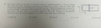 20. The figure shows a rod that is forced to move at constant speed v = 2.0 m/s along
the horizontal rails, which are separated by distance L = 10 cm. The rod, rails, and
connecting resistor at the left form a conducting loop. The entire apparatus is placed in
a uniform 0.80 T magnetic field pointing into the page. If the induced current through
the loop is 10 mA, what is the force applied to the rod? Assume no mechanical
resistance and all energy supplied by the force turns into heat in the loop.
(1) 220 μ.
(2) 4 mN
(3) 48 mN
YA
y
(4) 12 mN
X X X X X X X X
XIX X XIX X X XÃ
X X X X X X X
X X X
X X X X X X XV
L
X
X
X X X X X X X
X
(5) 0.8 m