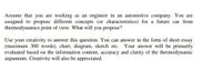 Assume that you are working as an engineer in an automotive company. You are
assigned to propose different concepts (or characteristics) for a future car from
thermodynamics point of view. What will you propose?
Use your creativity to answer this question. You can answer in the form of short essay
(maximum 300 words), chart, diagram, sketch etc.
evaluated based on the information content, accuracy and clarity of the thermodynamic
arguments. Creativity will also be appreciated.
Your answer will be primarily
