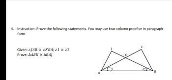 4. Instruction: Prove the following statements. You may use two-column proof or in paragraph
form.
C
Given: 4JAB <KBA; <1 = 42
Prove: AABK = ABAJ
K
A
B