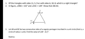 1. Of the triangles with sides 11, 5, 9 or with sides 6, 10, 8; which is a right triangle?
2. In figure, ZDBA = 132° and ZEAC = 120°. Show that AB>AC.
E
A 120°
A
132
D
B
C
3. Let AB and BC be two consecutive sides of a regular pentagon inscribed in a unit circle (that is, a
circle of radius 1 unit). Find the value of (AB · Ac)².
Rubrics: