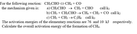 For the following reaction: CH;CHO CH4 + CO
the mechanism given is:
а) CH:CHO > CH; + CHО
b) CH3 + CH3CHO → CH4 + CH3 + CO call k2
c) CH3 + CH3 → C¿H6 call k3
call ki
The activation energies of the elementary reactions are 76 and 10 kJ respectively.
Calculate the overall activation energy of the formation of CH4.
