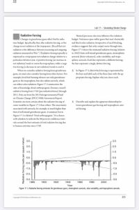 222
Copyright @2016 Pearson Education, Inc.
Lab 17 · Simulating Climate Change
Radiative Forcing
Natural processes also may influence the radiation
budget. Volcanoes spew sulfur gases that react chemically
and block solar radiation. Irrespective of such blocking,
evidence suggests that solar output varies through time.
Figure 17-3 shows the estimated radiative forcing (relative
to 1850) from well-mixed greenhouse gases, stratospheric
Changes in greenhouse gases affect Earth's radia-
tion budget. Specifically, they alter radiative forcing, or the
change in net radiation at the tropopause. (Recall that net
radiation is the difference between incoming and outgoing
radiation measured in Wm².) Radiative forcing typically is
expressed as a tropopause net radiation change relative to a
particular reference year. A positive forcing (an increase in
net radiation) tends to warm the troposphere, while a nega-
tive forcing (a decrease in net radiation) tends to cool it.
When we consider radiative forcing from greenhouse
aerosols (from volcanoes), solar variability, and tropo-
spheric aerosols. Each line represents a different forcing;
the bars represent a single, distinct forcing.
gases, we must also consider forcing from other factors. For
example, fossil fuel burning releases not only greenhouse
gases to the troposphere, but also sulfate aerosols, which
can reflect solar radiation. Figure 17-2 summarizes the
2. In Figure 17-3, label which forcing is represented by
the bars and label each of the three lines with the ap-
propriate forcing. Explain why you chose each.
state of knowledge about anthropogenic (human-caused)
radiative forcing from 1750 (pre-industrial times) through
2011. Data are from the 2013 Intergovernmental Panel
on Climate Change (IPCC) Fifth Assessment Report.
3. Describe and explain the apparent relationship be-
tween greenhouse gas forcing and tropospheric aero-
sol forcing.
Scientists are more certain about the radiative forcing of
some variables in Figure 17-2 than others. The uncertainty
associated with aerosols, for example, is much higher than
that of well-mixed greenhouse gases. A summary bar in
Figure 17-2 is labeled “Total anthropogenic." It is shown
with whiskers to indicate the 90 percent confidence inter-
vals around the best estimate of total radiative forcing due
to human activities since 1750.
3.5
3.5
2.5
- 2.5
1.5
1.5
0.5
-0.5
-0.5.
E-0.5
-1.5
-1.5
-2.5.
E-2.5
-3.5
-3.5
1880
1900
1920
1940
1960
1980
2000
Year
Figure 17-3. Radiative forcing estimates for greenhouse gases, stratospheric aerosols, solar variability, and tropospheric aerosols.
Copyright 02016 Pearson Education, Inc.
223
Radiative forcing (watts per square meter)
